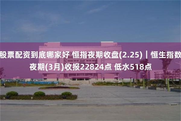 股票配资到底哪家好 恒指夜期收盘(2.25)︱恒生指数夜期(3月)收报22824点 低水518点