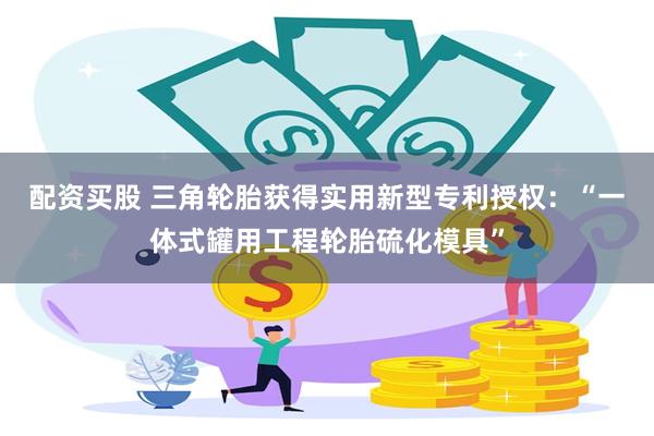 配资买股 三角轮胎获得实用新型专利授权：“一体式罐用工程轮胎硫化模具”