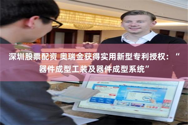 深圳股票配资 奥瑞金获得实用新型专利授权：“器件成型工装及器件成型系统”