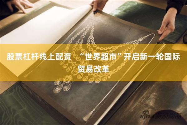 股票杠杆线上配资   “世界超市”开启新一轮国际贸易改革