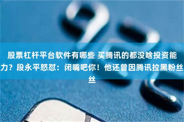股票杠杆平台软件有哪些 买腾讯的都没啥投资能力？段永平怒怼：闭嘴吧你！他还曾因腾讯拉黑粉丝
