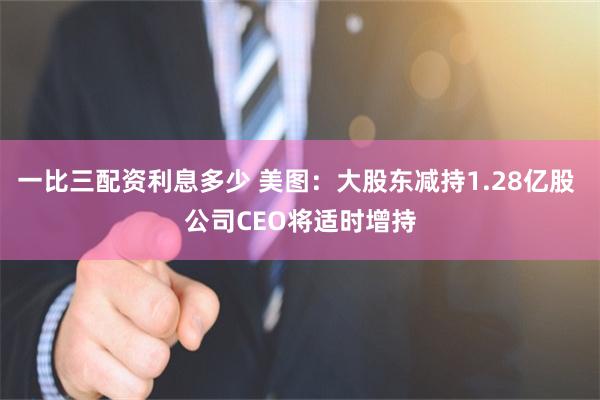 一比三配资利息多少 美图：大股东减持1.28亿股 公司CEO将适时增持