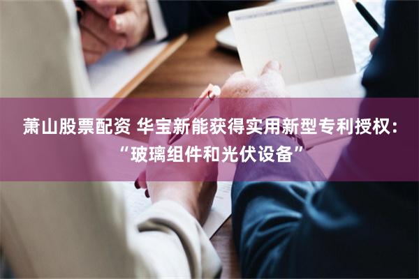 萧山股票配资 华宝新能获得实用新型专利授权：“玻璃组件和光伏设备”