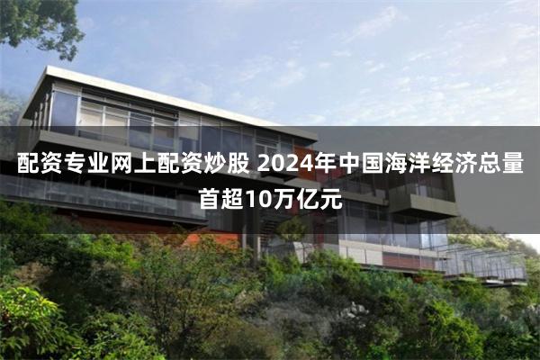 配资专业网上配资炒股 2024年中国海洋经济总量首超10万亿元