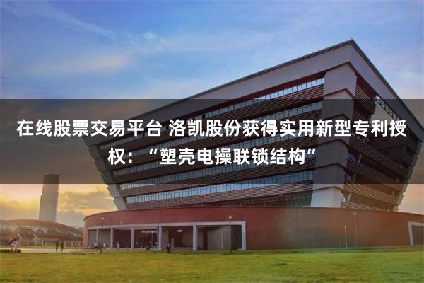 在线股票交易平台 洛凯股份获得实用新型专利授权：“塑壳电操联锁结构”