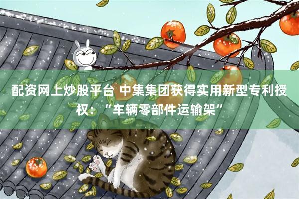 配资网上炒股平台 中集集团获得实用新型专利授权：“车辆零部件运输架”