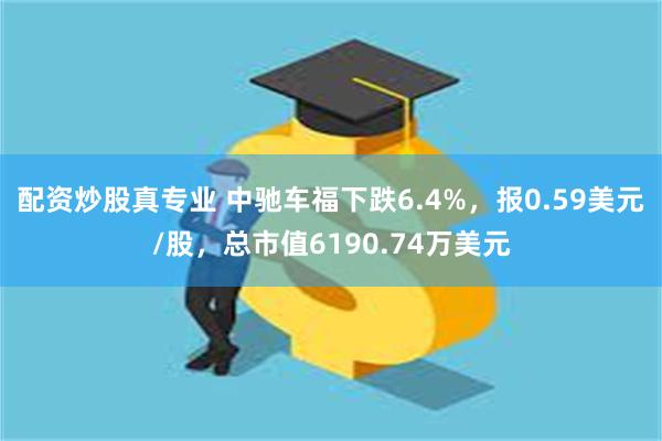 配资炒股真专业 中驰车福下跌6.4%，报0.59美元/股，总市值6190.74万美元