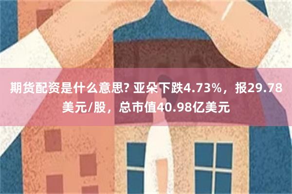 期货配资是什么意思? 亚朵下跌4.73%，报29.78美元/股，总市值40.98亿美元