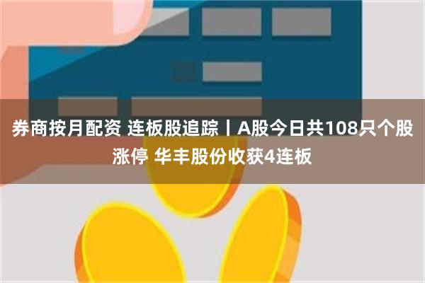 券商按月配资 连板股追踪丨A股今日共108只个股涨停 华丰股份收获4连板
