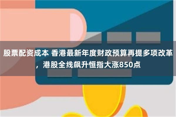 股票配资成本 香港最新年度财政预算再提多项改革，港股全线飙升恒指大涨850点