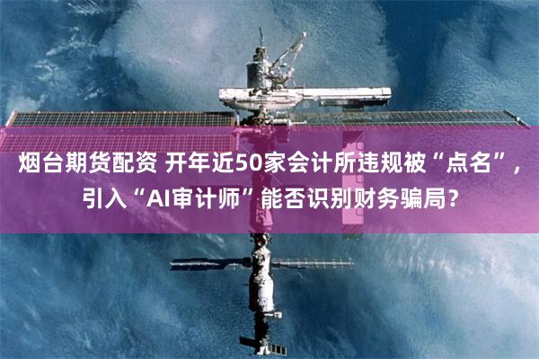 烟台期货配资 开年近50家会计所违规被“点名”，引入“AI审计师”能否识别财务骗局？
