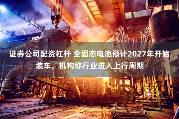 证券公司配资杠杆 全固态电池预计2027年开始装车，机构称行业进入上行周期