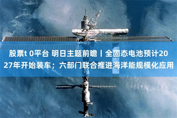 股票t 0平台 明日主题前瞻丨全固态电池预计2027年开始装车；六部门联合推进海洋能规模化应用