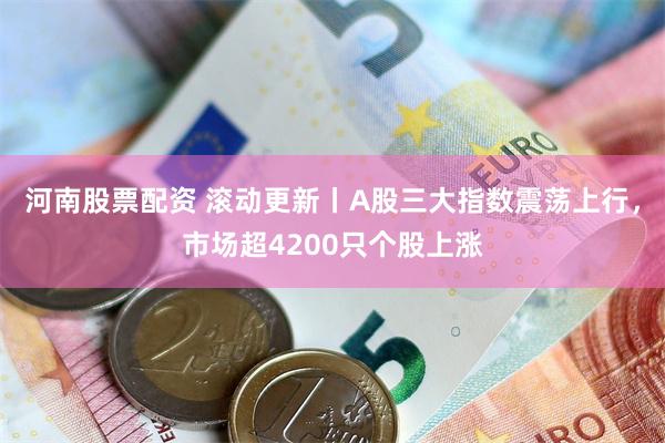 河南股票配资 滚动更新丨A股三大指数震荡上行，市场超4200只个股上涨