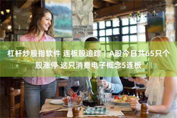杠杆炒股指软件 连板股追踪丨A股今日共65只个股涨停 这只消费电子概念5连板