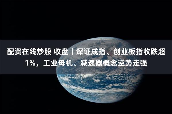 配资在线炒股 收盘丨深证成指、创业板指收跌超1%，工业母机、减速器概念逆势走强