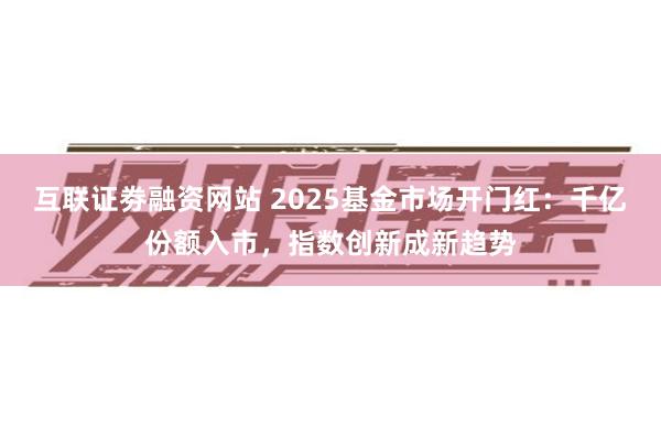 互联证劵融资网站 2025基金市场开门红：千亿份额入市，指数创新成新趋势