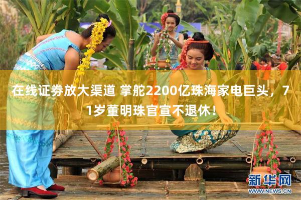 在线证劵放大渠道 掌舵2200亿珠海家电巨头，71岁董明珠官宣不退休！