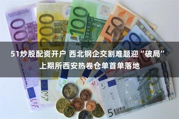 51炒股配资开户 西北钢企交割难题迎“破局” 上期所西安热卷仓单首单落地