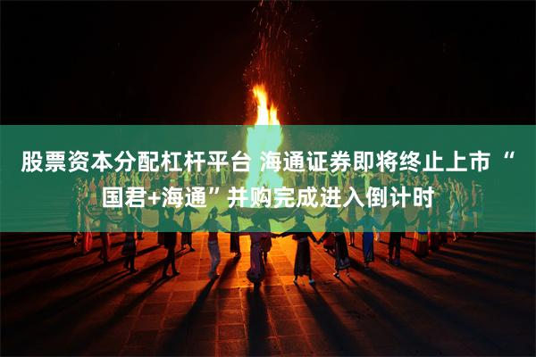 股票资本分配杠杆平台 海通证券即将终止上市 “国君+海通”并购完成进入倒计时