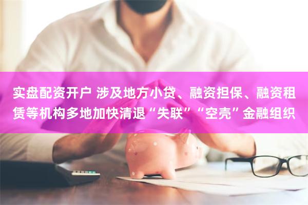 实盘配资开户 涉及地方小贷、融资担保、融资租赁等机构多地加快清退“失联”“空壳”金融组织