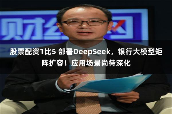 股票配资1比5 部署DeepSeek，银行大模型矩阵扩容！应用场景尚待深化