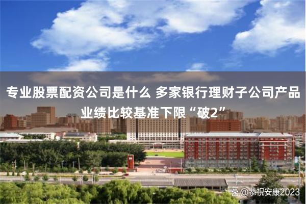 专业股票配资公司是什么 多家银行理财子公司产品业绩比较基准下限“破2”