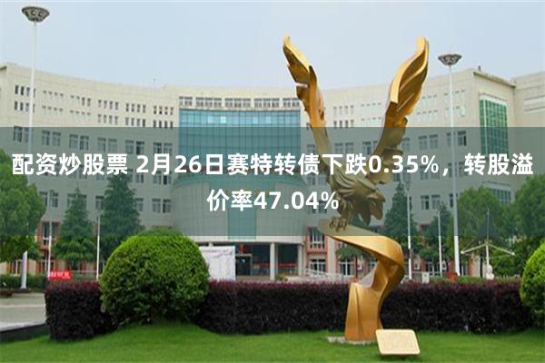 配资炒股票 2月26日赛特转债下跌0.35%，转股溢价率47.04%