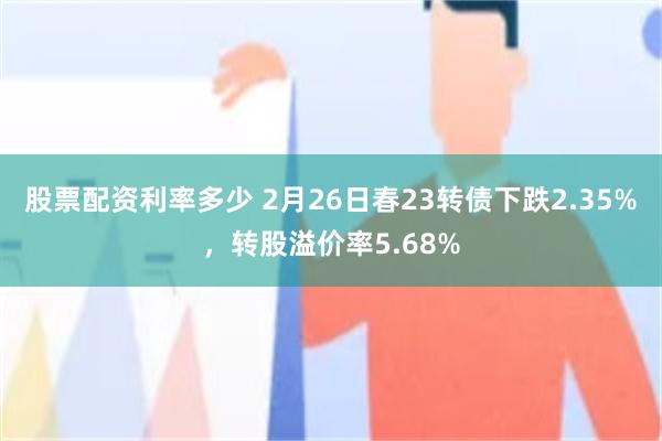 股票配资利率多少 2月26日春23转债下跌2.35%，转股溢价率5.68%