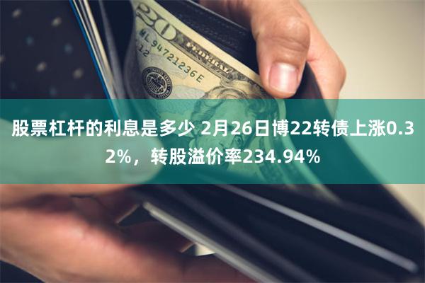 股票杠杆的利息是多少 2月26日博22转债上涨0.32%，转股溢价率234.94%