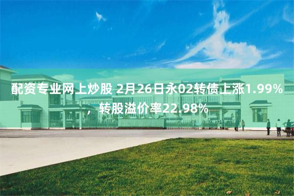 配资专业网上炒股 2月26日永02转债上涨1.99%，转股溢价率22.98%
