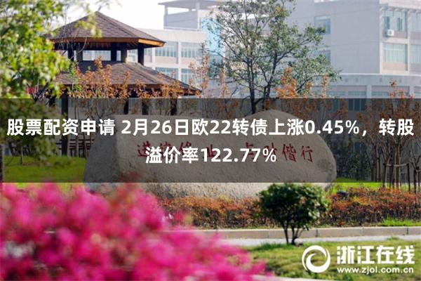 股票配资申请 2月26日欧22转债上涨0.45%，转股溢价率122.77%