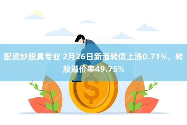 配资炒股真专业 2月26日新港转债上涨0.71%，转股溢价率49.75%