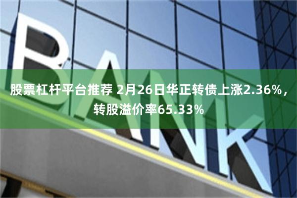股票杠杆平台推荐 2月26日华正转债上涨2.36%，转股溢价率65.33%