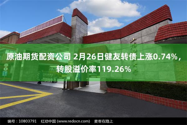 原油期货配资公司 2月26日健友转债上涨0.74%，转股溢价率119.26%