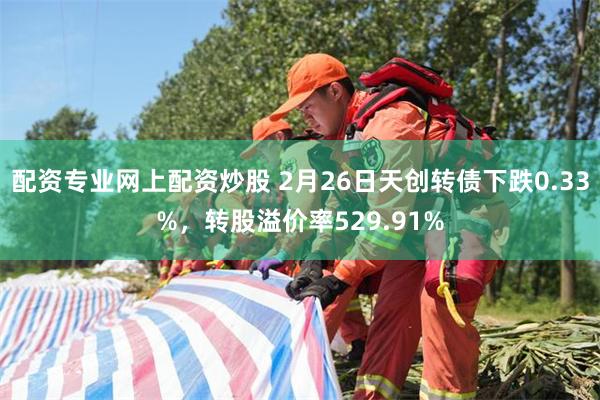 配资专业网上配资炒股 2月26日天创转债下跌0.33%，转股溢价率529.91%