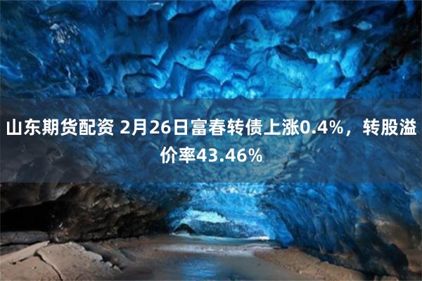 山东期货配资 2月26日富春转债上涨0.4%，转股溢价率43.46%