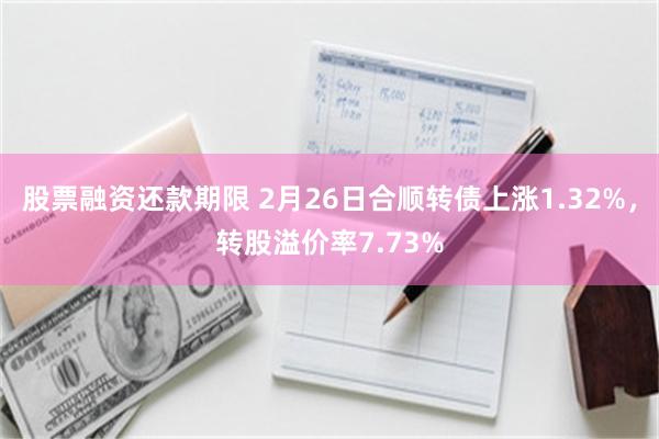 股票融资还款期限 2月26日合顺转债上涨1.32%，转股溢价率7.73%
