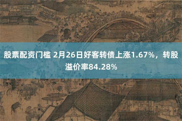 股票配资门槛 2月26日好客转债上涨1.67%，转股溢价率84.28%