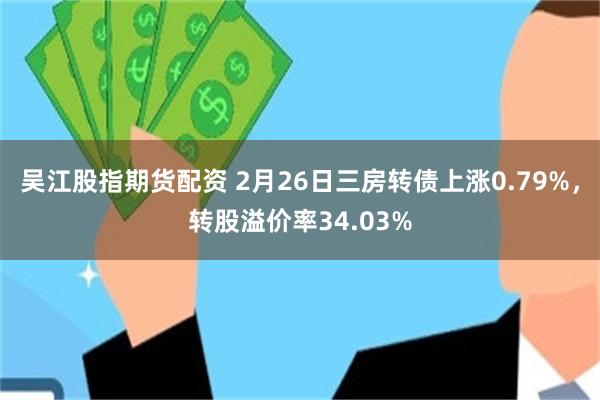 吴江股指期货配资 2月26日三房转债上涨0.79%，转股溢价率34.03%