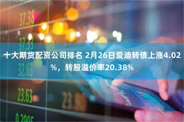 十大期货配资公司排名 2月26日爱迪转债上涨4.02%，转股溢价率20.38%