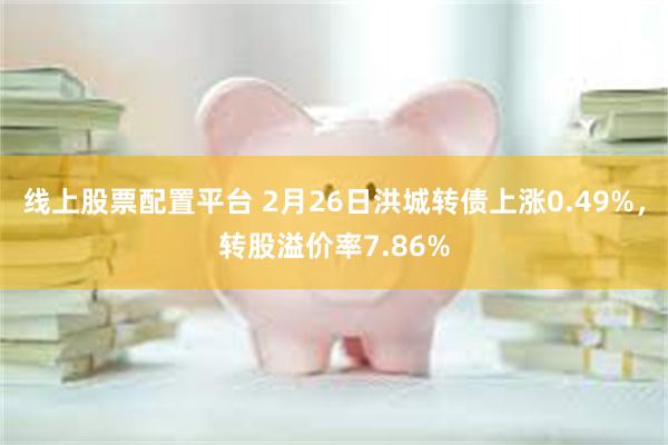 线上股票配置平台 2月26日洪城转债上涨0.49%，转股溢价率7.86%