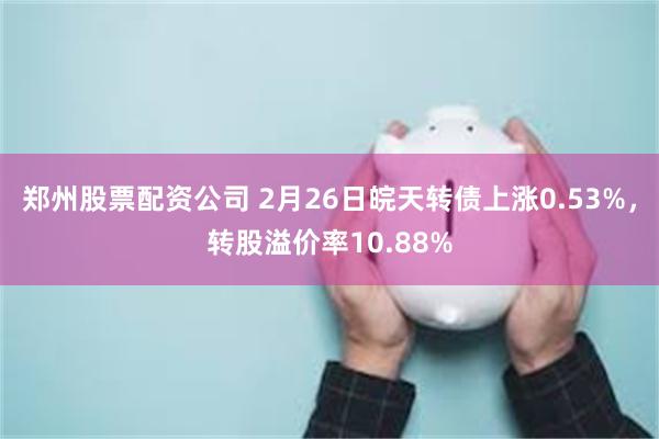 郑州股票配资公司 2月26日皖天转债上涨0.53%，转股溢价率10.88%