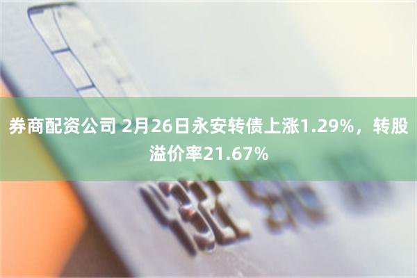 券商配资公司 2月26日永安转债上涨1.29%，转股溢价率21.67%