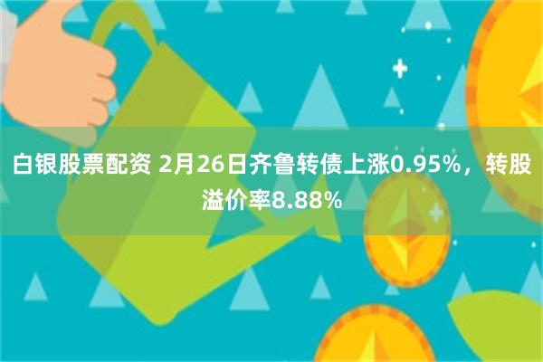 白银股票配资 2月26日齐鲁转债上涨0.95%，转股溢价率8.88%