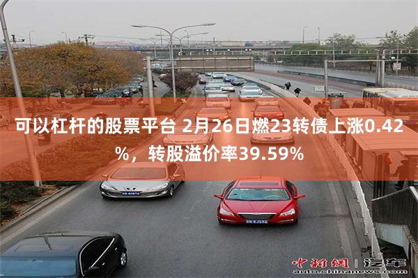 可以杠杆的股票平台 2月26日燃23转债上涨0.42%，转股溢价率39.59%