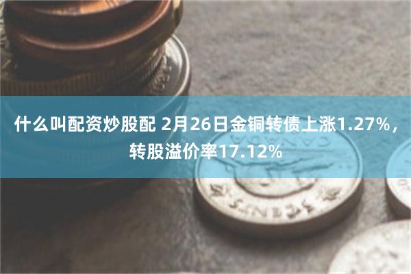 什么叫配资炒股配 2月26日金铜转债上涨1.27%，转股溢价率17.12%