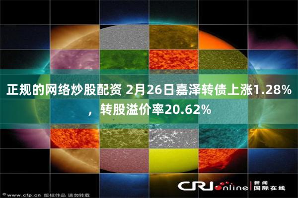 正规的网络炒股配资 2月26日嘉泽转债上涨1.28%，转股溢价率20.62%
