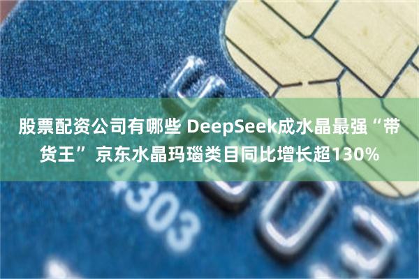 股票配资公司有哪些 DeepSeek成水晶最强“带货王” 京东水晶玛瑙类目同比增长超130%