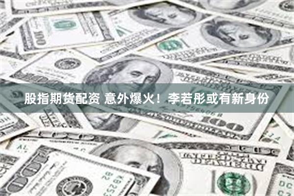 股指期货配资 意外爆火！李若彤或有新身份